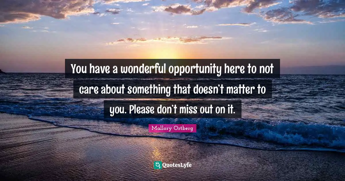 You have a wonderful opportunity here to not care about something that doesn’t matter to you. Please don’t miss out on it.