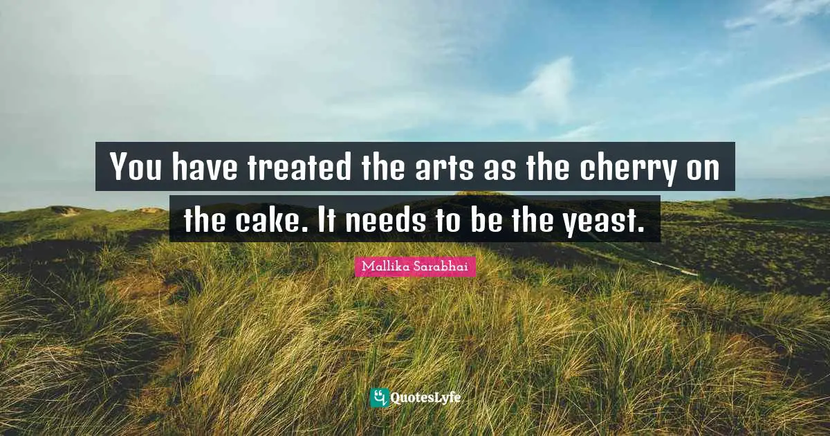 Treated Quotes: "You have treated the arts as the cherry on the cake. It needs to be the yeast."