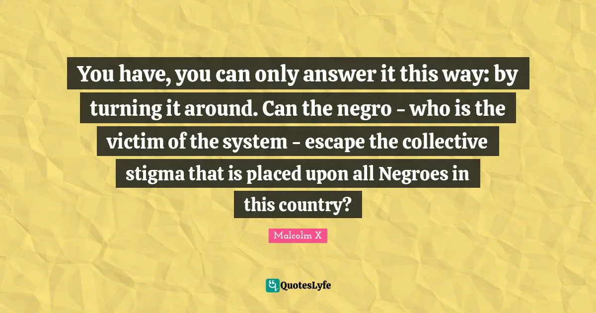 Stigma Quotes: "You have, you can only answer it this way: by turning it around. Can the negro - who is the victim of the system - escape the collective stigma that is placed upon all Negroes in this country?"