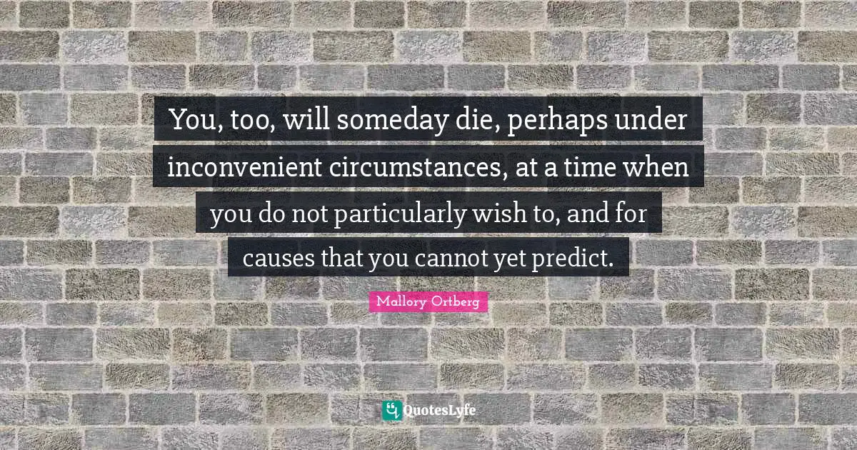 You, too, will someday die, perhaps under inconvenient circumstances, at a time when you do not particularly wish to, and for causes that you cannot yet predict.