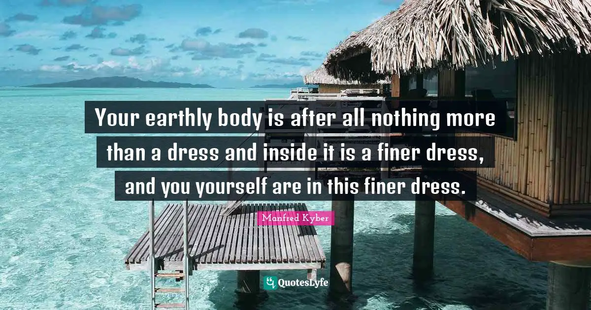 Your earthly body is after all nothing more than a dress and inside it is a finer dress, and you yourself are in this finer dress.