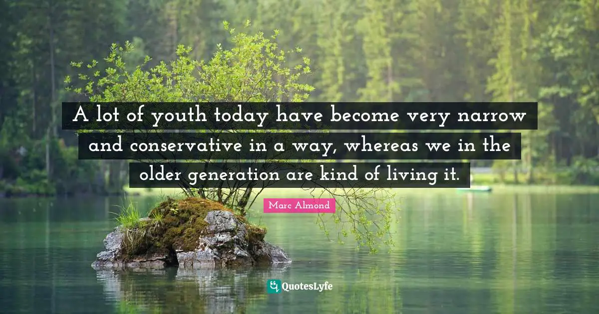 A lot of youth today have become very narrow and conservative in a way, whereas we in the older generation are kind of living it.