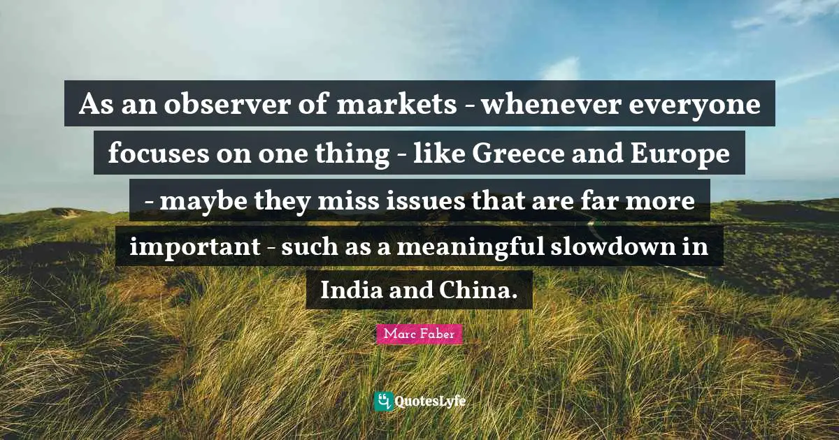 As an observer of markets - whenever everyone focuses on one thing - like Greece and Europe - maybe they miss issues that are far more important - such as a meaningful slowdown in India and China.