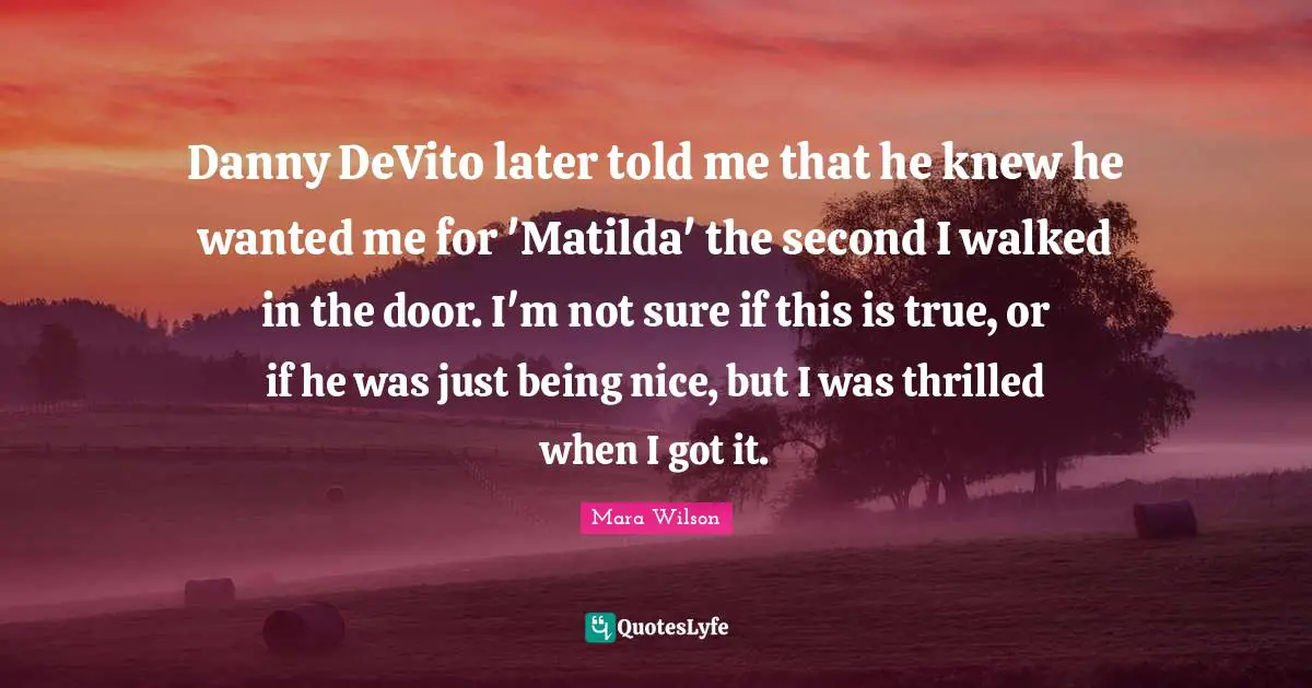 Danny DeVito later told me that he knew he wanted me for 'Matilda' the second I walked in the door. I'm not sure if this is true, or if he was just being nice, but I was thrilled when I got it.