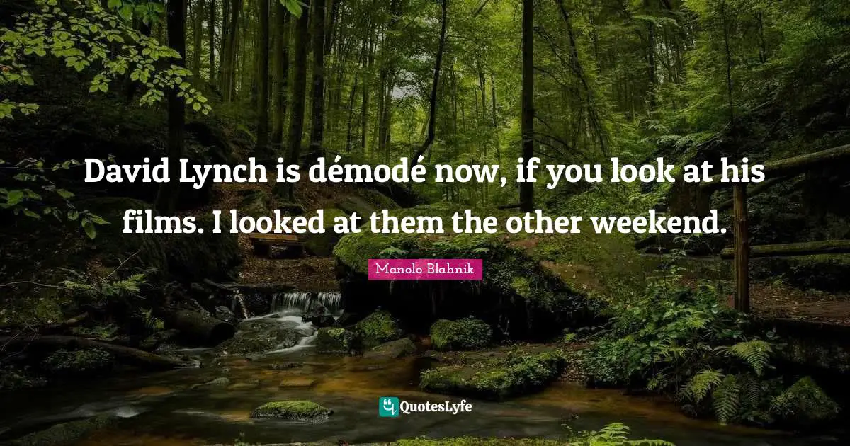 David Lynch is démodé now, if you look at his films. I looked at them the other weekend.