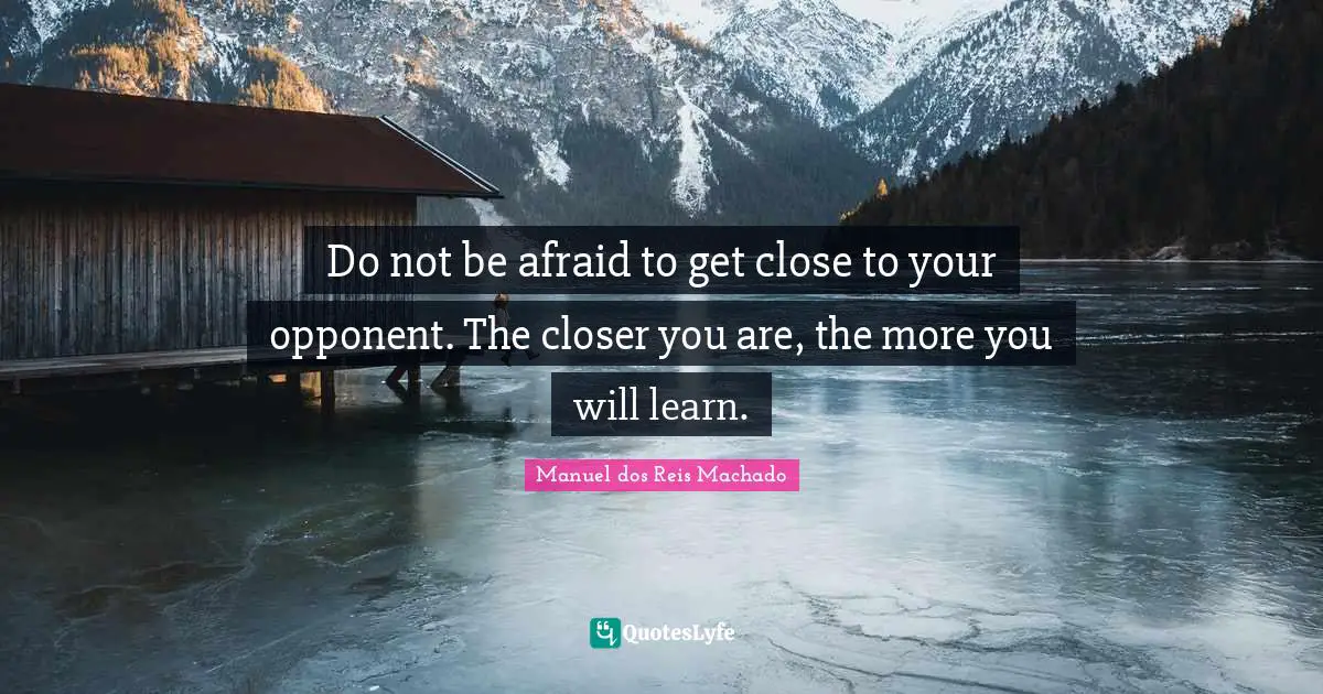Do not be afraid to get close to your opponent. The closer you are, the more you will learn.