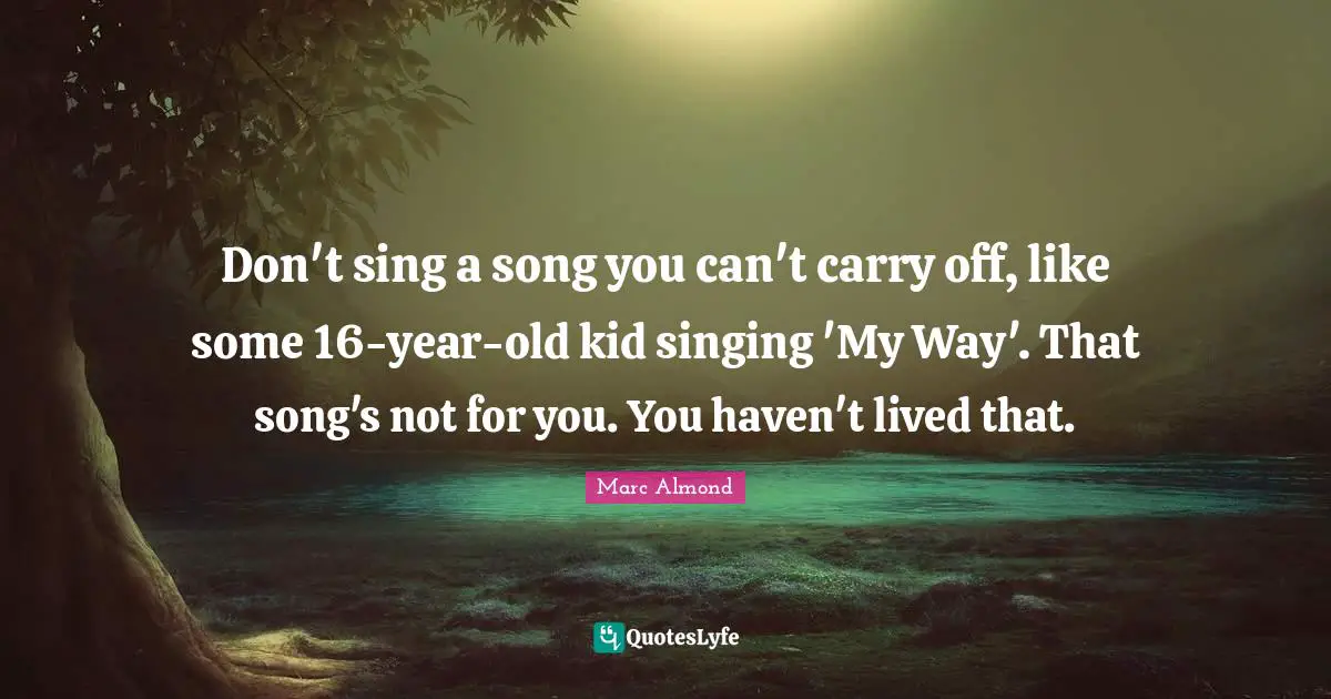 Don't sing a song you can't carry off, like some 16-year-old kid singing 'My Way'. That song's not for you. You haven't lived that.