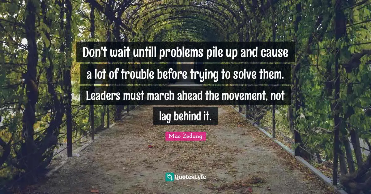 March Quotes: "Don't wait untill problems pile up and cause a lot of trouble before trying to solve them. Leaders must march ahead the movement, not lag behind it."