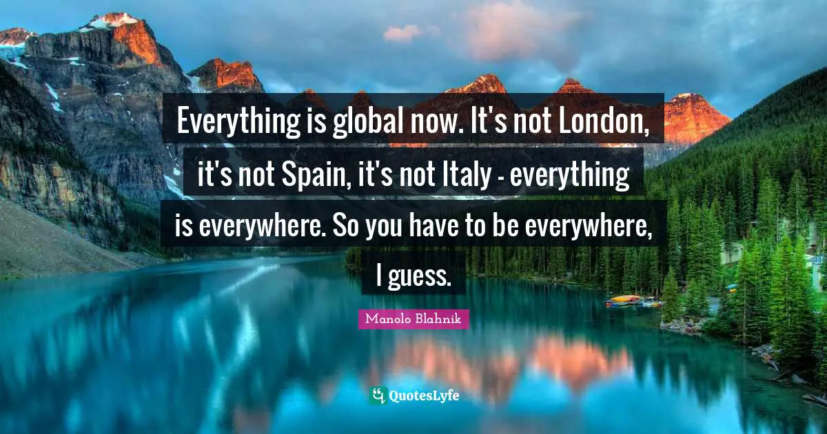 Everything is global now. It's not London, it's not Spain, it's not Italy - everything is everywhere. So you have to be everywhere, I guess.