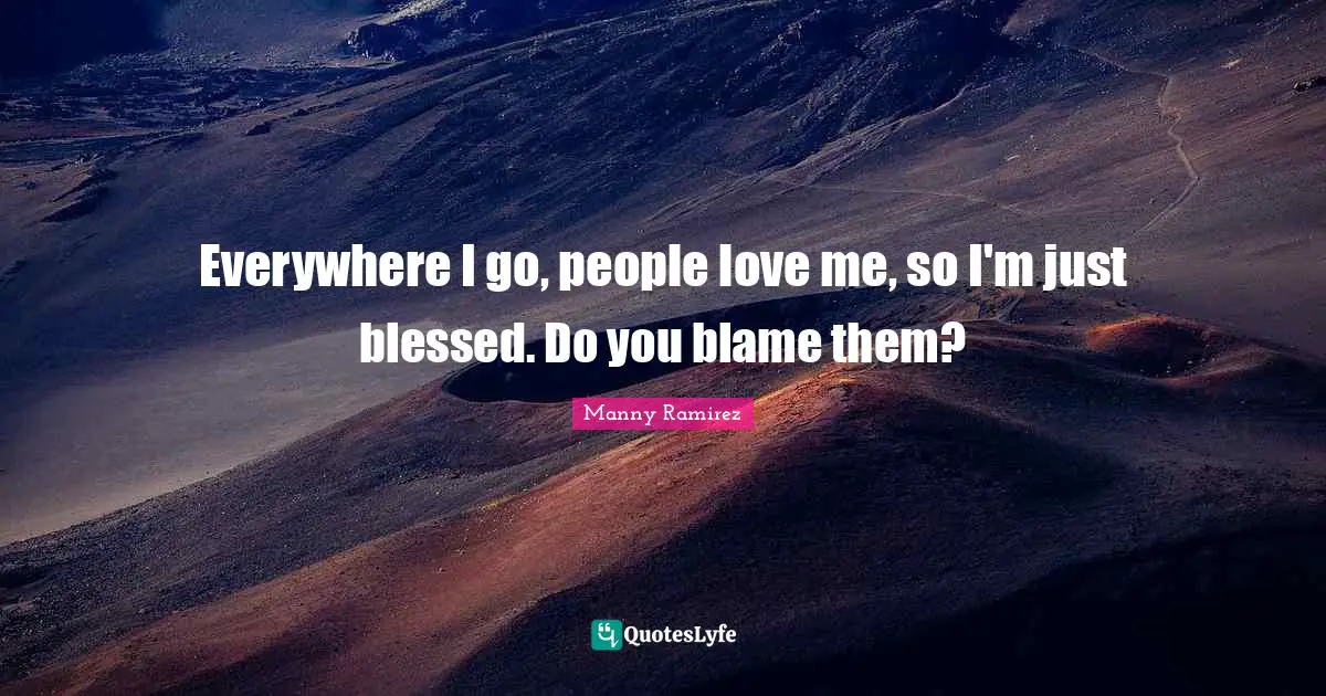 Everywhere I go, people love me, so I'm just blessed. Do you blame them?