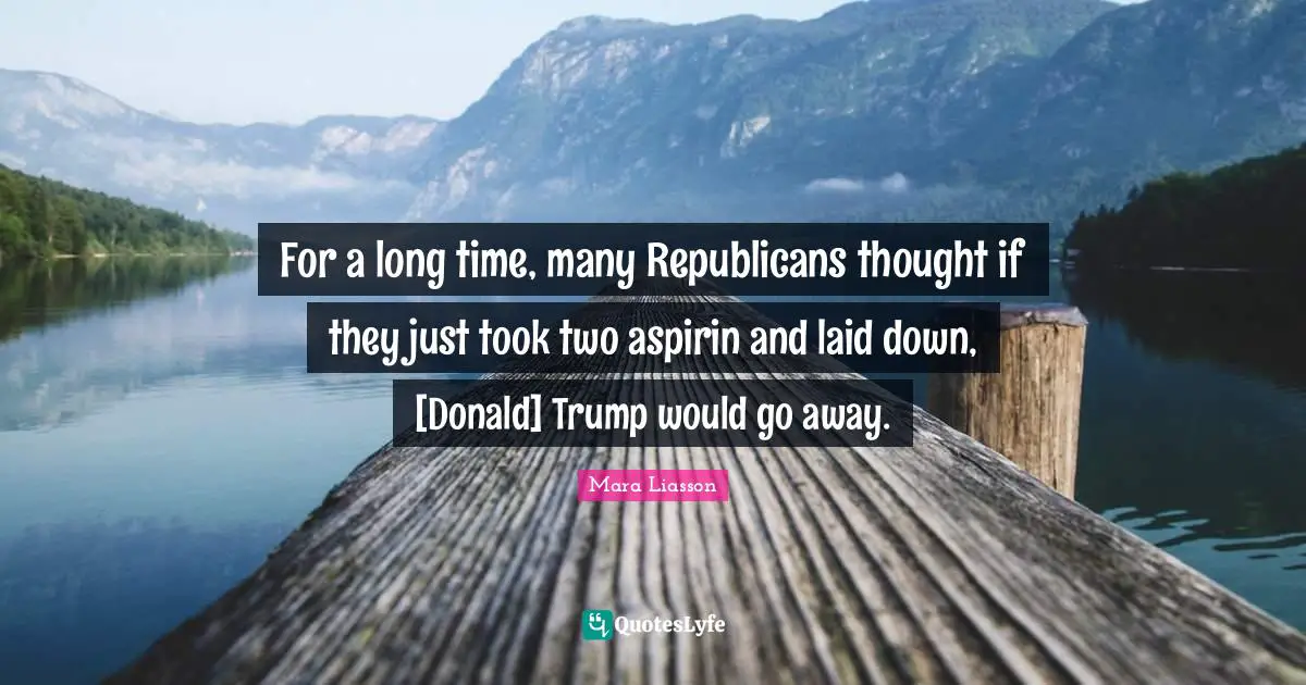 For a long time, many Republicans thought if they just took two aspirin and laid down, [Donald] Trump would go away.