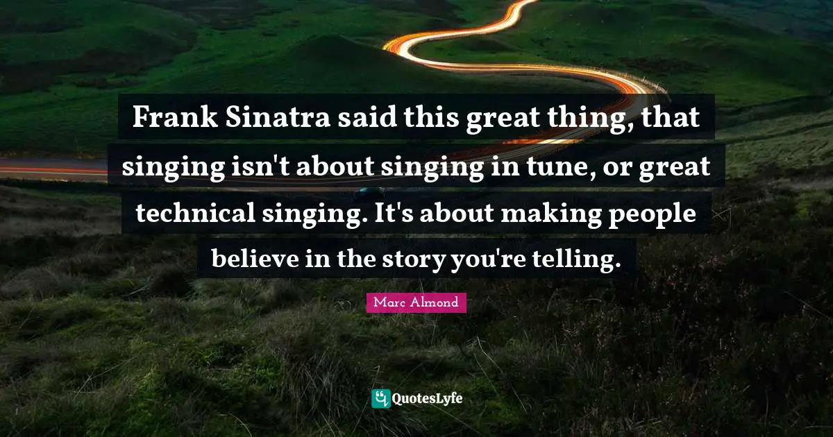 Frank Sinatra said this great thing, that singing isn't about singing in tune, or great technical singing. It's about making people believe in the story you're telling.