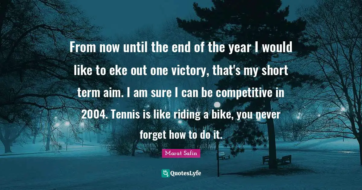 From now until the end of the year I would like to eke out one victory, that's my short term aim. I am sure I can be competitive in 2004. Tennis is like riding a bike, you never forget how to do it.