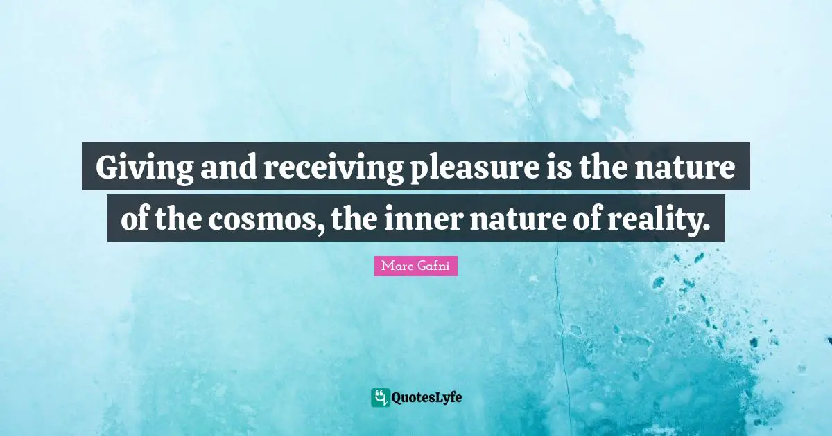 Giving and receiving pleasure is the nature of the cosmos, the inner nature of reality.