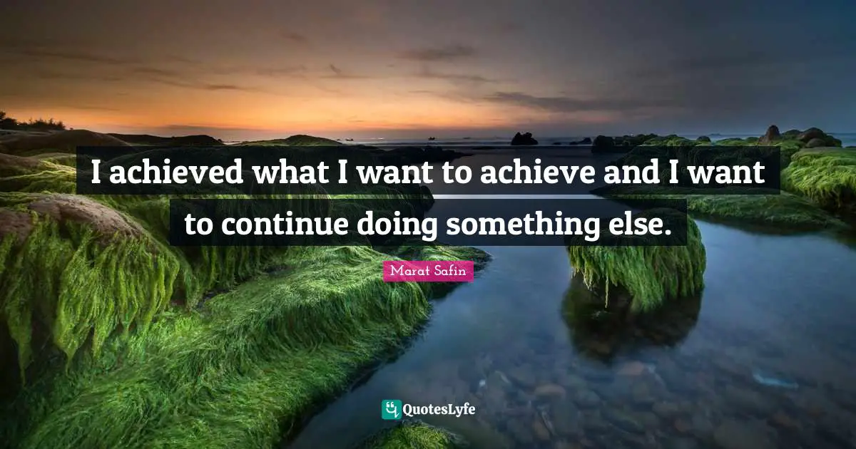 I achieved what I want to achieve and I want to continue doing something else.