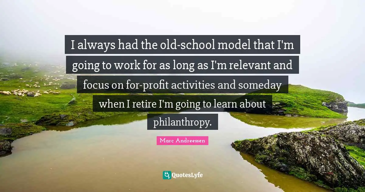 I always had the old-school model that I'm going to work for as long as I'm relevant and focus on for-profit activities and someday when I retire I'm going to learn about philanthropy.