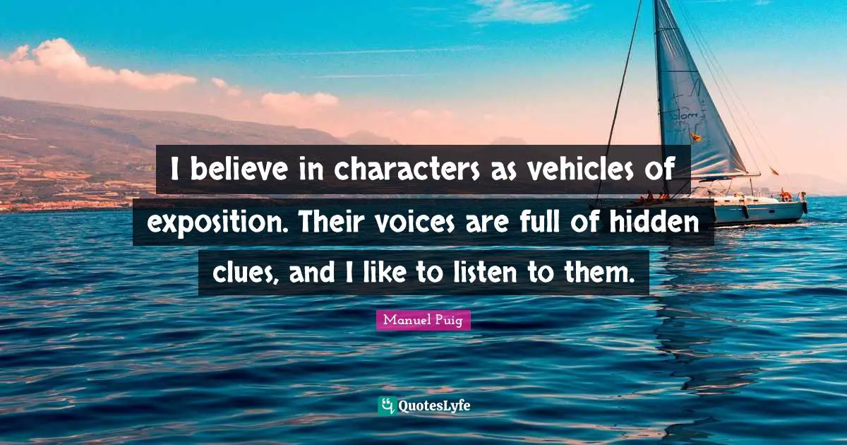 I believe in characters as vehicles of exposition. Their voices are full of hidden clues, and I like to listen to them.