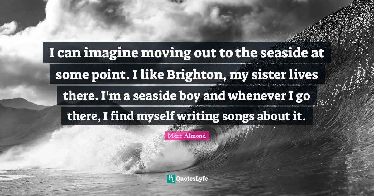 I can imagine moving out to the seaside at some point. I like Brighton, my sister lives there. I'm a seaside boy and whenever I go there, I find myself writing songs about it.