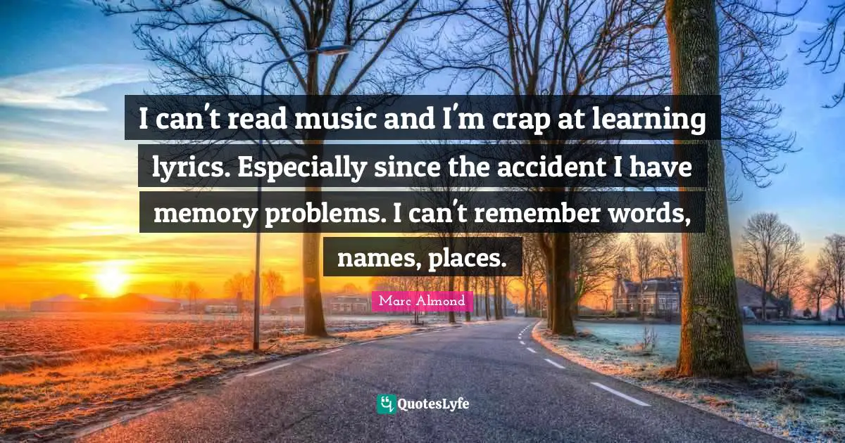 I can't read music and I'm crap at learning lyrics. Especially since the accident I have memory problems. I can't remember words, names, places.