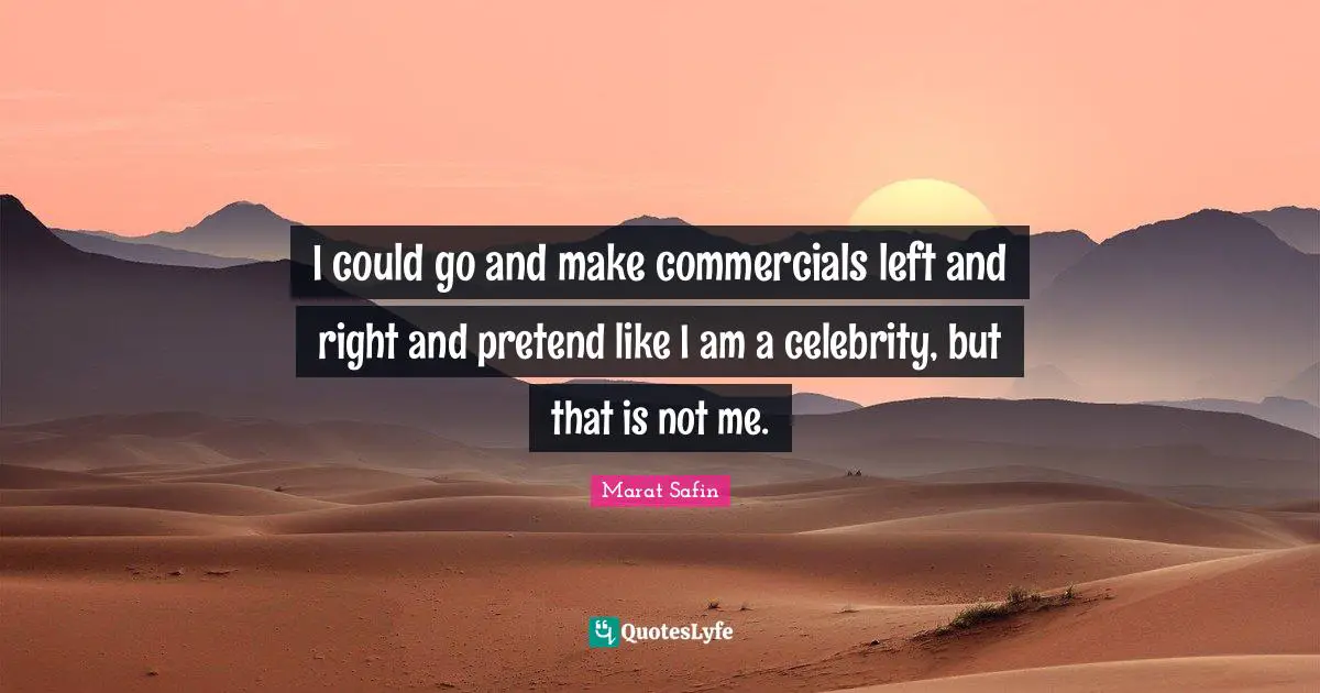 I could go and make commercials left and right and pretend like I am a celebrity, but that is not me.