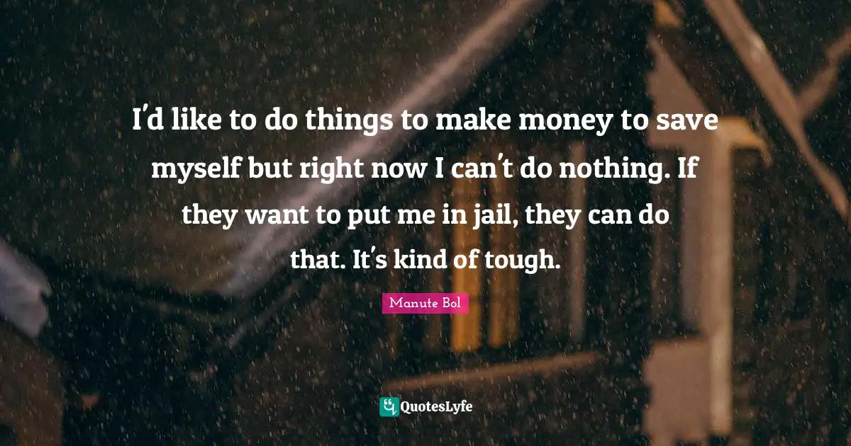 I'd like to do things to make money to save myself but right now I can't do nothing. If they want to put me in jail, they can do that. It's kind of tough.