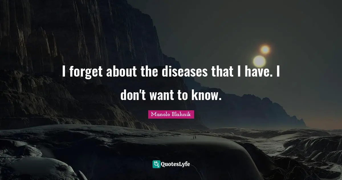 I forget about the diseases that I have. I don't want to know.