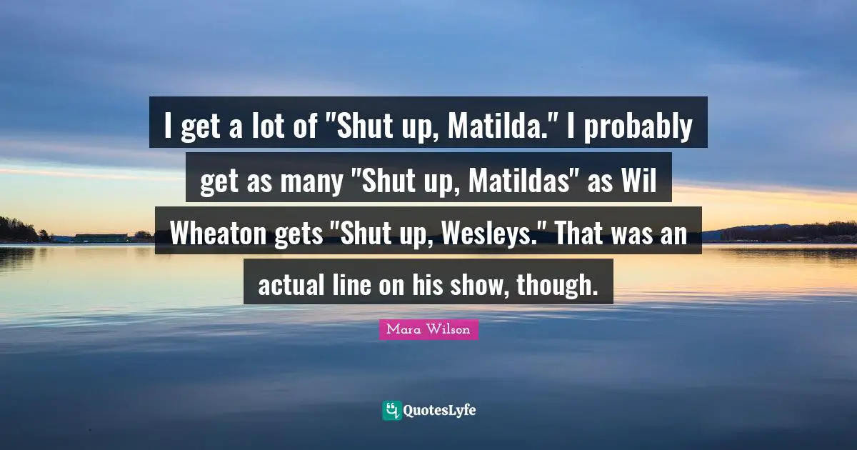 I get a lot of "Shut up, Matilda." I probably get as many "Shut up, Matildas" as Wil Wheaton gets "Shut up, Wesleys." That was an actual line on his show, though.