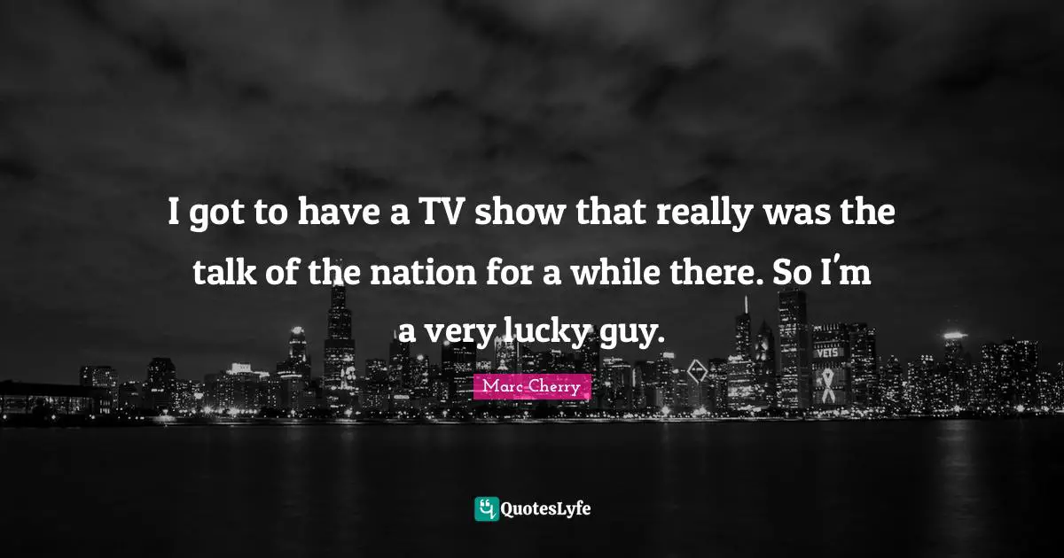 I got to have a TV show that really was the talk of the nation for a while there. So I'm a very lucky guy.
