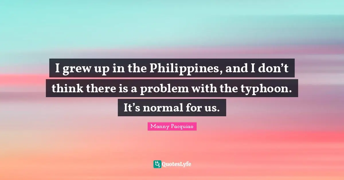 I grew up in the Philippines, and I don’t think there is a problem with the typhoon. It’s normal for us.