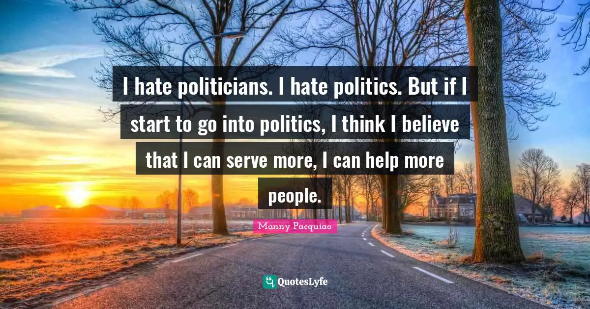 I hate politicians. I hate politics. But if I start to go into politics, I think I believe that I can serve more, I can help more people.