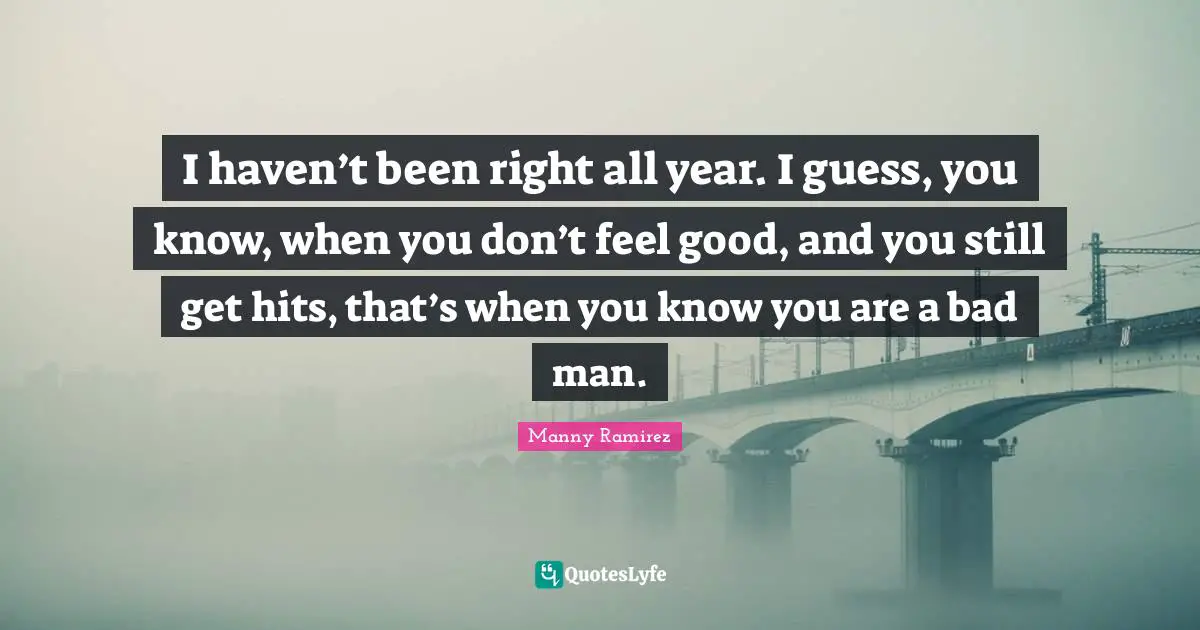 I haven’t been right all year. I guess, you know, when you don’t feel good, and you still get hits, that’s when you know you are a bad man.