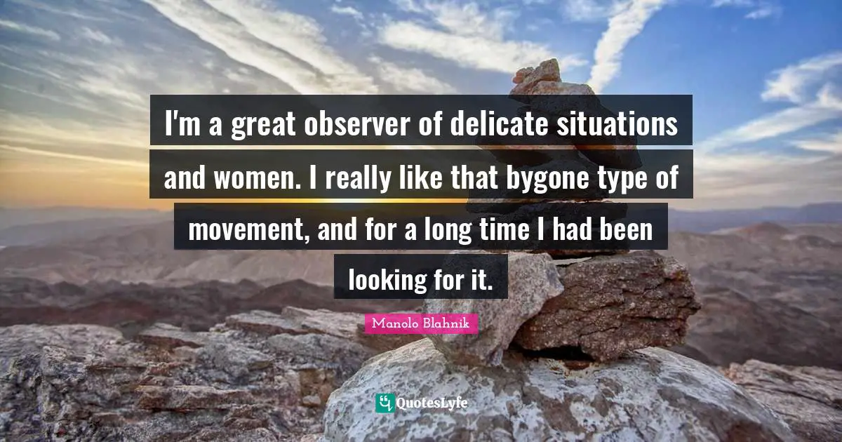 Manolo Blahnik Quotes: "I'm a great observer of delicate situations and women. I really like that bygone type of movement, and for a long time I had been looking for it."