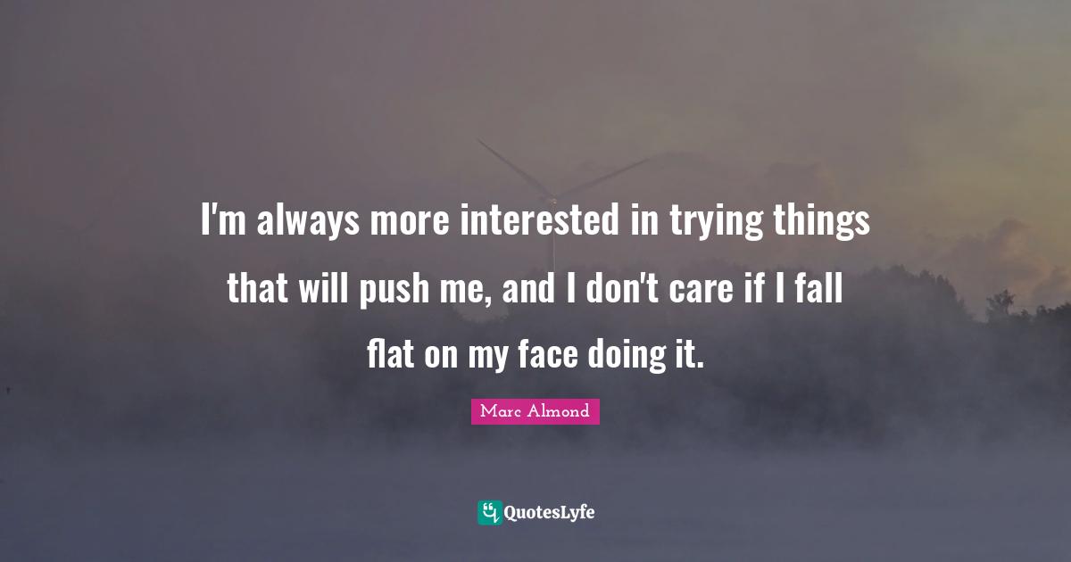 I'm always more interested in trying things that will push me, and I don't care if I fall flat on my face doing it.