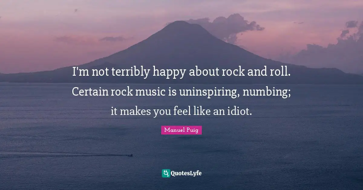 I'm not terribly happy about rock and roll. Certain rock music is uninspiring, numbing; it makes you feel like an idiot.