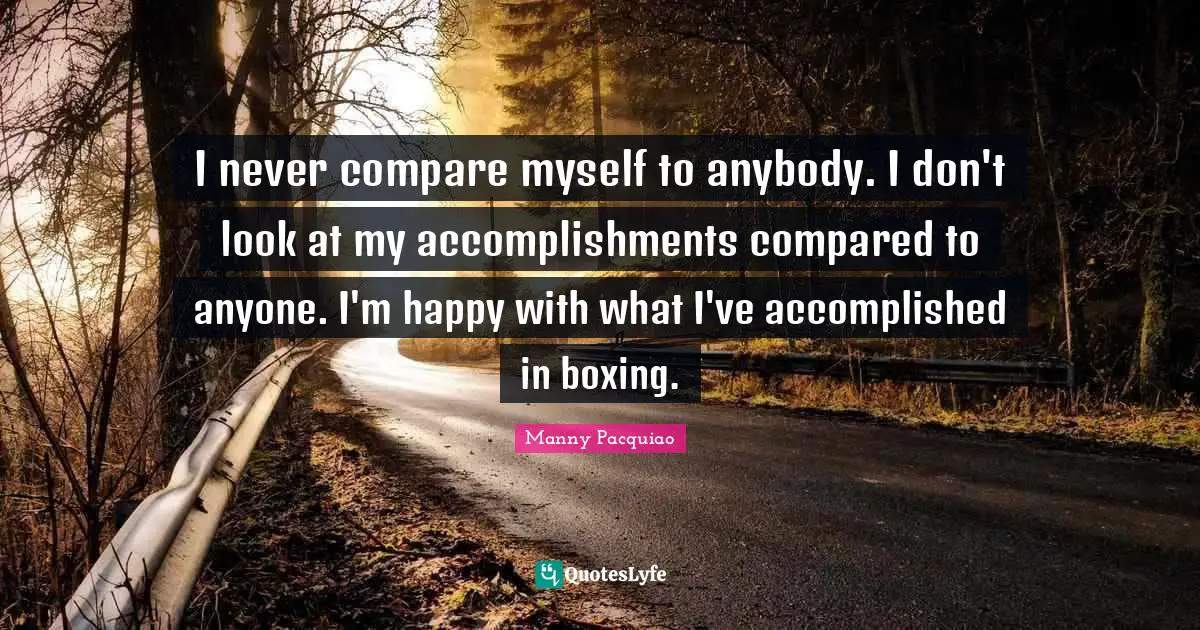 I never compare myself to anybody. I don't look at my accomplishments compared to anyone. I'm happy with what I've accomplished in boxing.