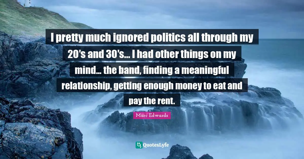 I pretty much ignored politics all through my 20′s and 30′s... I had other things on my mind... the band, finding a meaningful relationship, getting enough money to eat and pay the rent.