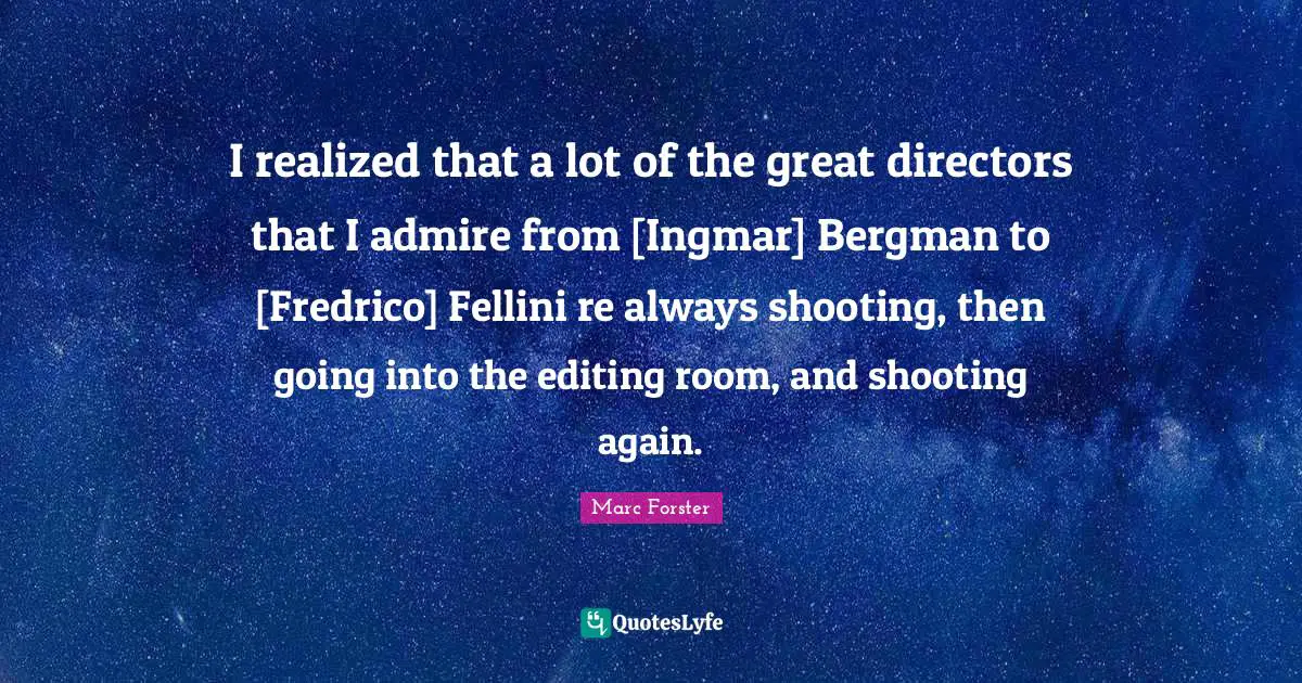 I realized that a lot of the great directors that I admire from [Ingmar] Bergman to [Fredrico] Fellini re always shooting, then going into the editing room, and shooting again.