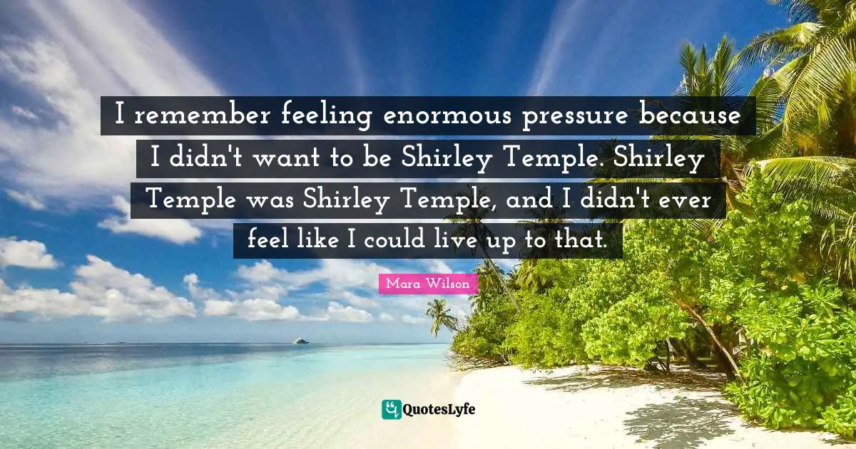 I remember feeling enormous pressure because I didn't want to be Shirley Temple. Shirley Temple was Shirley Temple, and I didn't ever feel like I could live up to that.