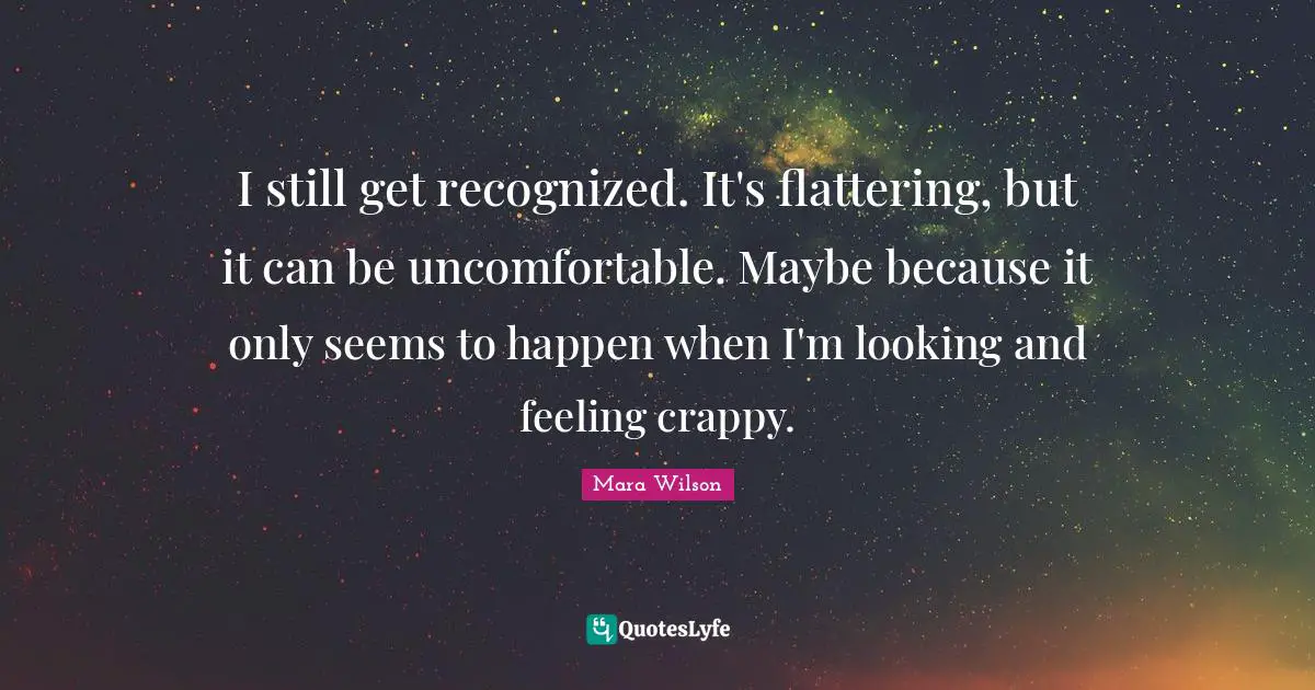 I still get recognized. It's flattering, but it can be uncomfortable. Maybe because it only seems to happen when I'm looking and feeling crappy.