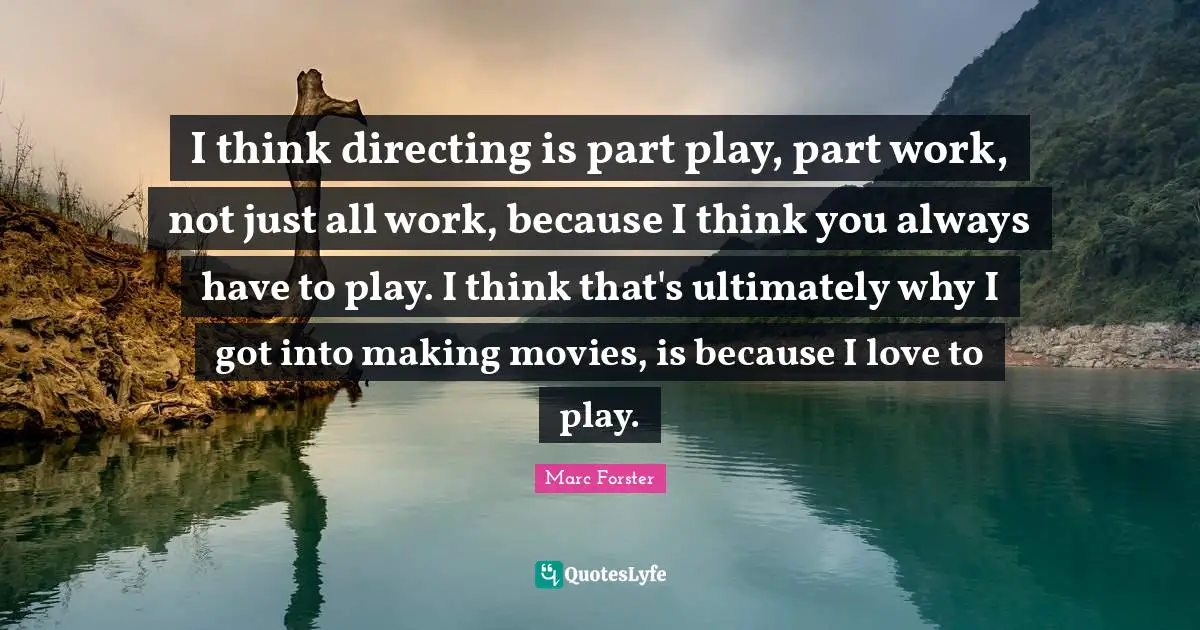 I think directing is part play, part work, not just all work, because I think you always have to play. I think that's ultimately why I got into making movies, is because I love to play.
