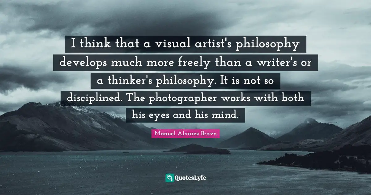 I think that a visual artist's philosophy develops much more freely than a writer's or a thinker's philosophy. It is not so disciplined. The photographer works with both his eyes and his mind.