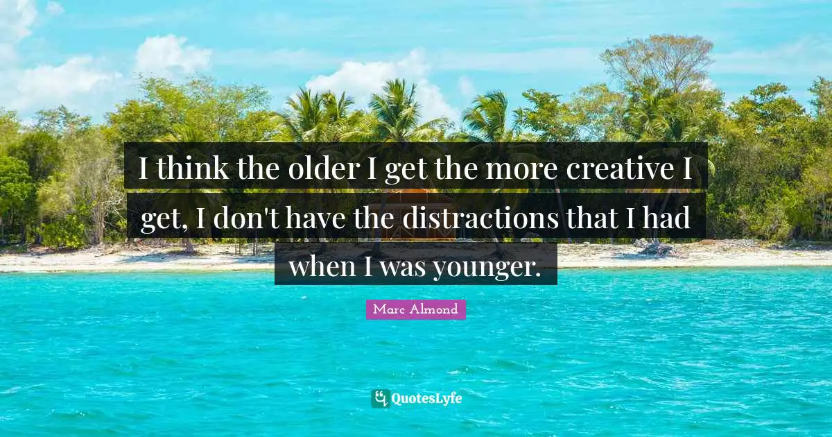 I think the older I get the more creative I get, I don't have the distractions that I had when I was younger.