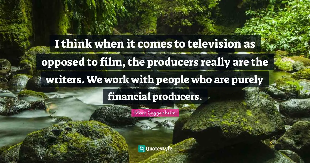 I think when it comes to television as opposed to film, the producers really are the writers. We work with people who are purely financial producers.