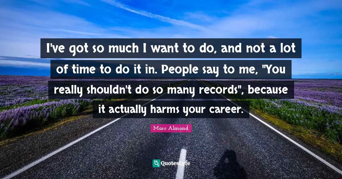 I've got so much I want to do, and not a lot of time to do it in. People say to me, "You really shouldn't do so many records", because it actually harms your career.