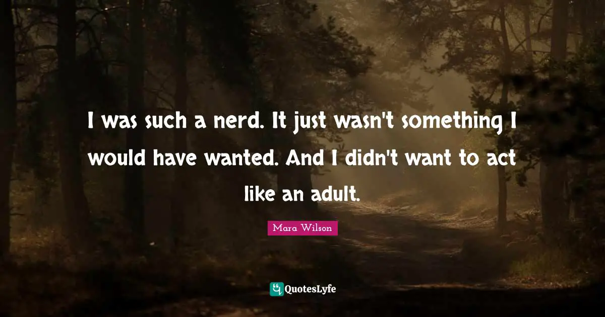 I was such a nerd. It just wasn't something I would have wanted. And I didn't want to act like an adult.