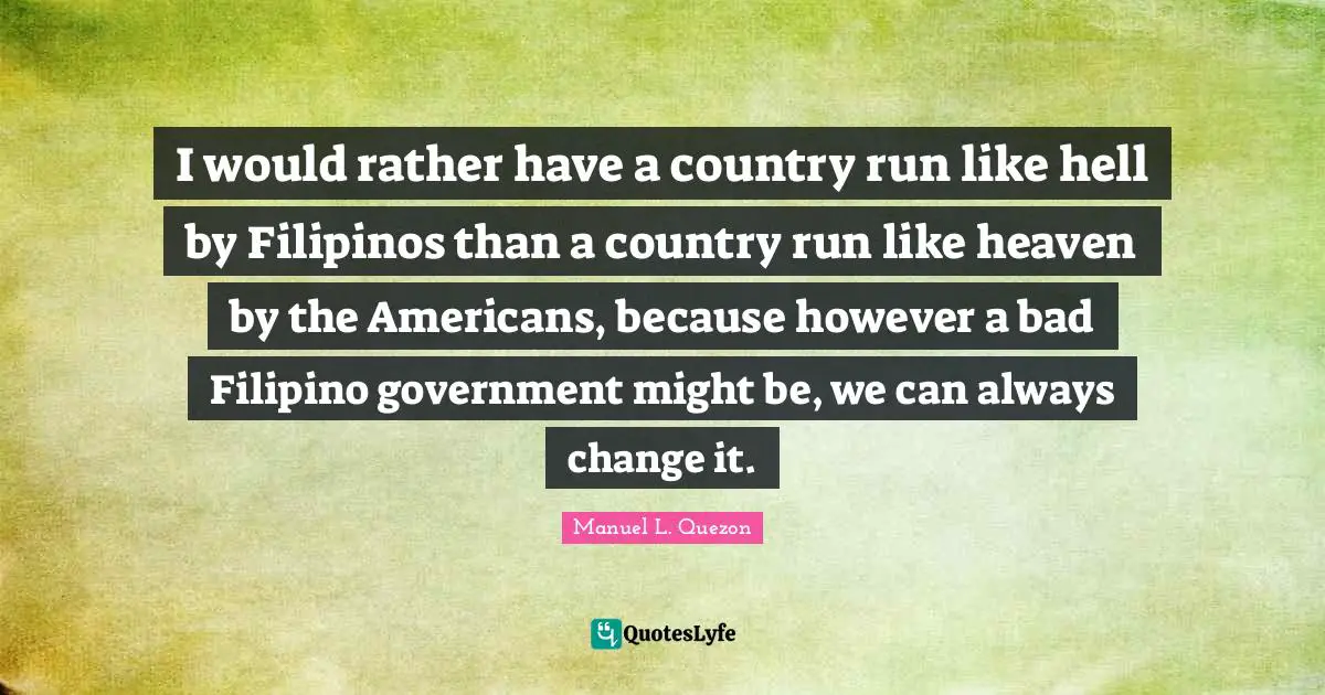 Manuel L. Quezon Quotes: I would rather have a country run like hell by Filipinos than a country run like heaven by the Americans, because however a bad Filipino government might be, we can always change it.