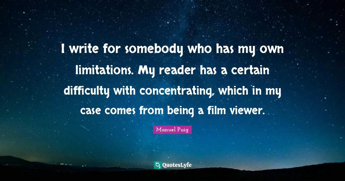 I write for somebody who has my own limitations. My reader has a certain difficulty with concentrating, which in my case comes from being a film viewer.