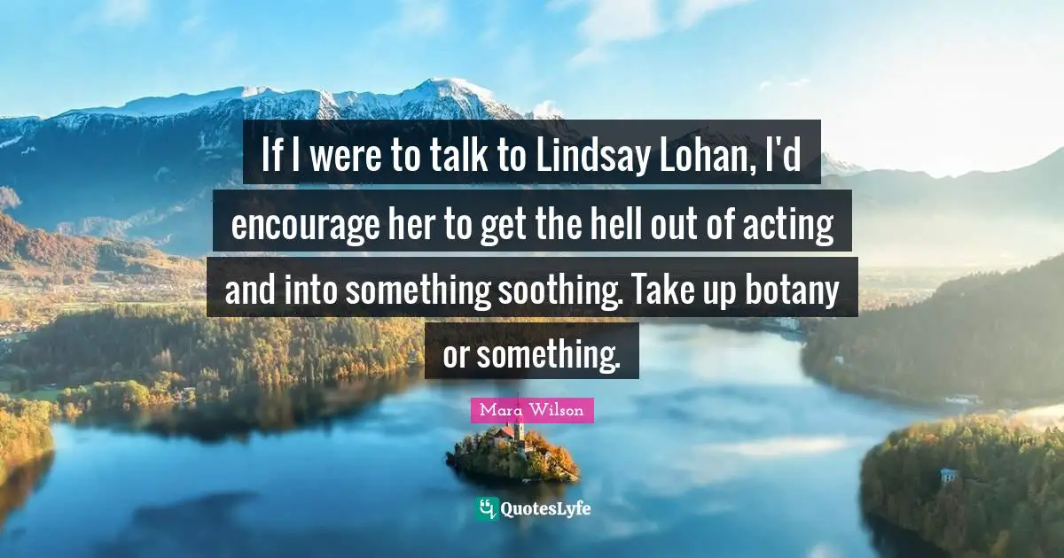 If I were to talk to Lindsay Lohan, I'd encourage her to get the hell out of acting and into something soothing. Take up botany or something.