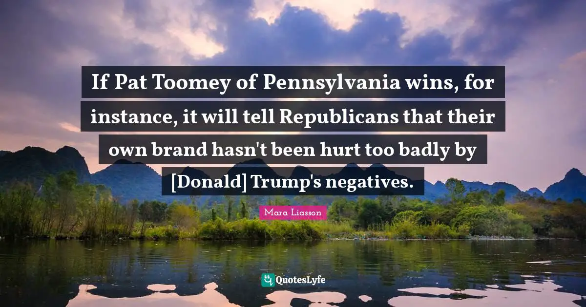 Mara Liasson Quotes: If Pat Toomey of Pennsylvania wins, for instance, it will tell Republicans that their own brand hasn't been hurt too badly by [Donald] Trump's negatives.