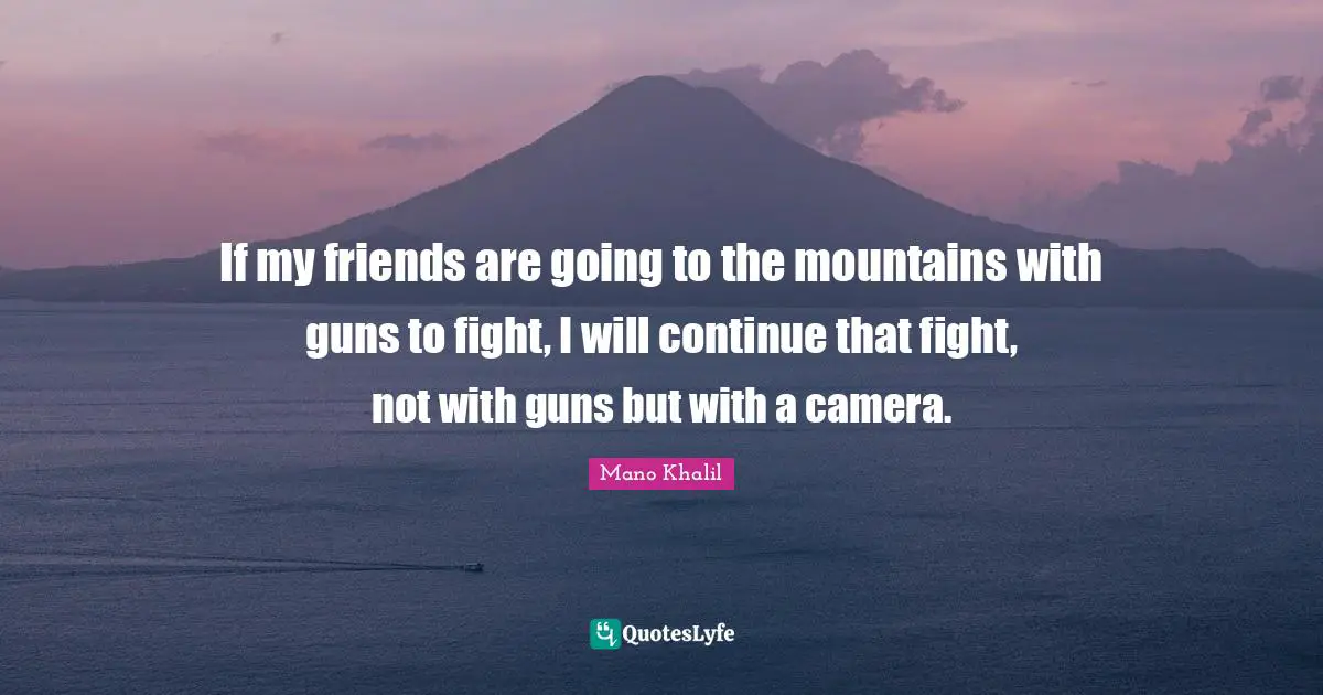 If my friends are going to the mountains with guns to fight, I will continue that fight, not with guns but with a camera.